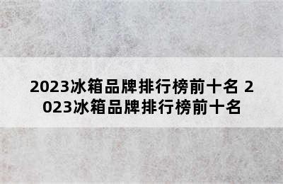 2023冰箱品牌排行榜前十名 2023冰箱品牌排行榜前十名